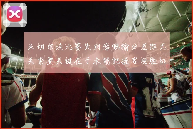 米切尔谈比赛失利感慨输分差距无关紧要关键在于未能把握客场胜机