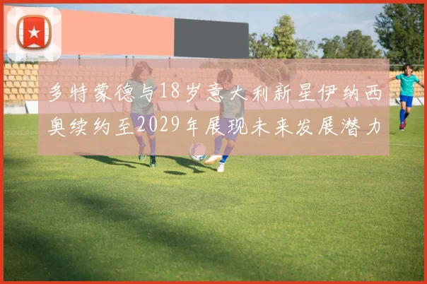 多特蒙德与18岁意大利新星伊纳西奥续约至2029年展现未来发展潜力