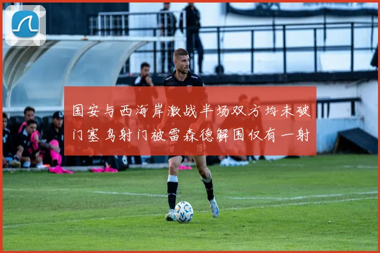 国安与西海岸激战半场双方均未破门塞鸟射门被雷森德解围仅有一射正