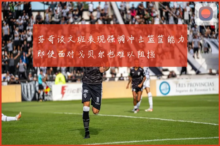芬奇谈文班表现强调冲击篮筐能力即使面对戈贝尔也难以阻挡