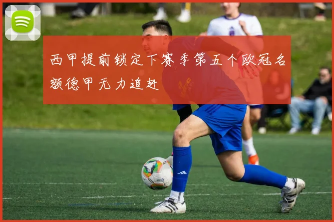 西甲提前锁定下赛季第五个欧冠名额德甲无力追赶