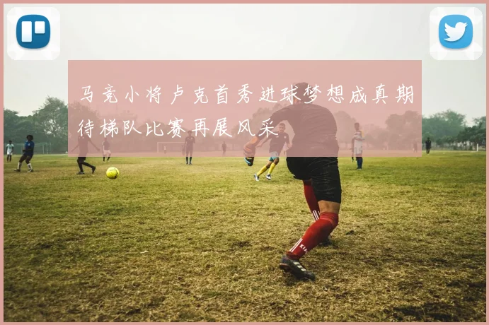 马竞小将卢克首秀进球梦想成真期待梯队比赛再展风采