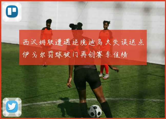 西汉姆联遭遇逆境迪乌夫失误送点伊戈尔罚球破门再创赛季佳绩