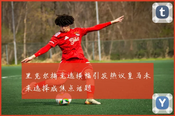 里克尔梅竞选横幅引发热议皇马未来选择成焦点话题