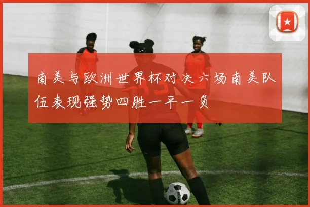 南美与欧洲世界杯对决六场南美队伍表现强势四胜一平一负