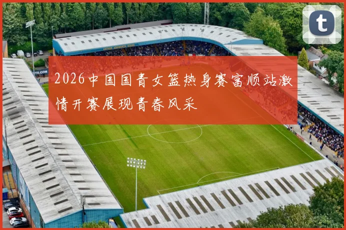 2026中国国青女篮热身赛富顺站激情开赛展现青春风采