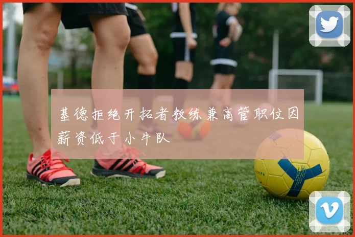 基德拒绝开拓者教练兼高管职位因薪资低于小牛队