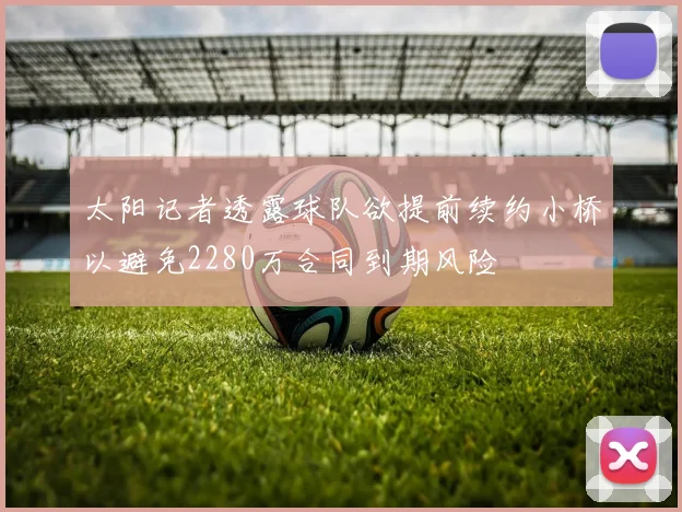 太阳记者透露球队欲提前续约小桥以避免2280万合同到期风险