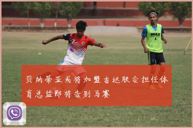 贝纳蒂亚或将加盟吉达联合担任体育总监即将告别马赛