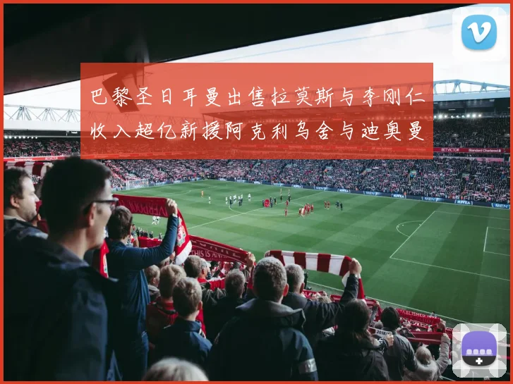 巴黎圣日耳曼出售拉莫斯与李刚仁收入超亿新援阿克利乌舍与迪奥曼德即将加盟