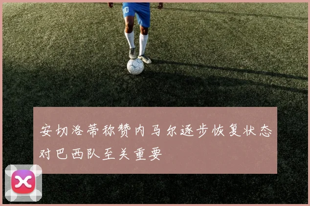 安切洛蒂称赞内马尔逐步恢复状态对巴西队至关重要