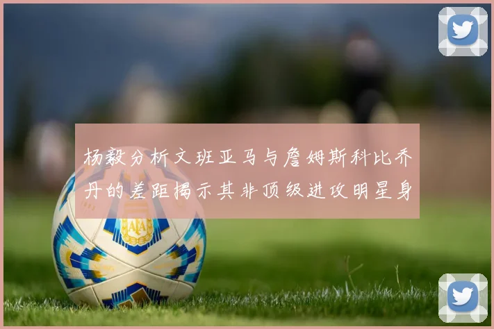 杨毅分析文班亚马与詹姆斯科比乔丹的差距揭示其非顶级进攻明星身份