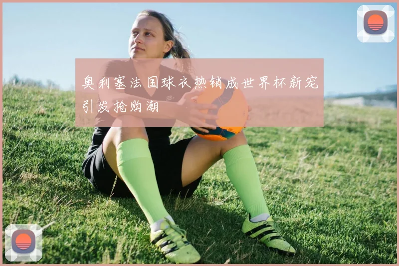 奥利塞法国球衣热销成世界杯新宠引发抢购潮